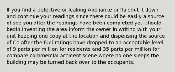 If you find a defective or leaking Appliance or flu shut it down and continue your readings since there could be easily a source of see you after the readings have been completed you should begin inventing the area inform the owner in writing with your unit keeping one copy at the location and dispensing the source of Co after the fuel ratings have dropped to an acceptable level of 9 parts per million for residents and 35 parts per million for compare commercial accident scene where no one sleeps the building may be turned back over to the occupants.