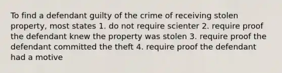 To find a defendant guilty of the crime of receiving stolen property, most states 1. do not require scienter 2. require proof the defendant knew the property was stolen 3. require proof the defendant committed the theft 4. require proof the defendant had a motive