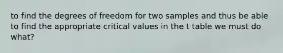 to find the degrees of freedom for two samples and thus be able to find the appropriate critical values in the t table we must do what?