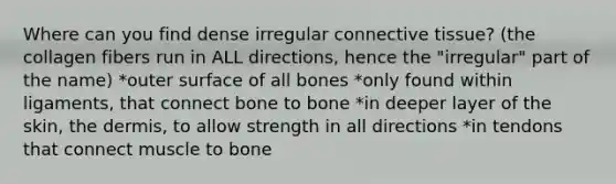 Where can you find dense irregular connective tissue? (the collagen fibers run in ALL directions, hence the "irregular" part of the name) *outer surface of all bones *only found within ligaments, that connect bone to bone *in deeper layer of the skin, the dermis, to allow strength in all directions *in tendons that connect muscle to bone