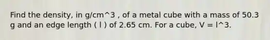 Find the density, in g/cm^3 , of a metal cube with a mass of 50.3 g and an edge length ( l ) of 2.65 cm. For a cube, V = l^3.