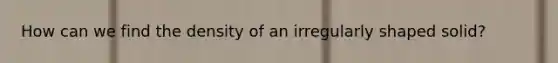 How can we find the density of an irregularly shaped solid?