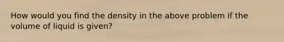 How would you find the density in the above problem if the volume of liquid is given?