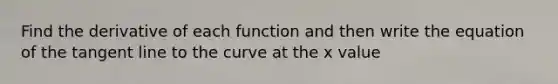 Find the derivative of each function and then write the equation of the tangent line to the curve at the x value