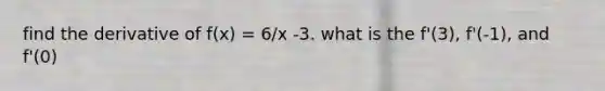 find the derivative of f(x) = 6/x -3. what is the f'(3), f'(-1), and f'(0)