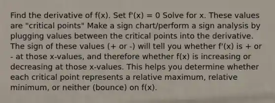 Find the derivative of f(x). Set f'(x) = 0 Solve for x. These values are "<a href='https://www.questionai.com/knowledge/kdLJWJs5Da-critical-points' class='anchor-knowledge'>critical points</a>" Make a sign chart/perform a sign analysis by plugging values between the critical points into the derivative. The sign of these values (+ or -) will tell you whether f'(x) is + or - at those x-values, and therefore whether f(x) is increasing or decreasing at those x-values. This helps you determine whether each critical point represents a relative maximum, relative minimum, or neither (bounce) on f(x).