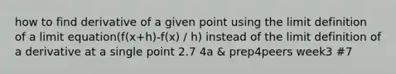 how to find derivative of a given point using the limit definition of a limit equation(f(x+h)-f(x) / h) instead of the limit definition of a derivative at a single point 2.7 4a & prep4peers week3 #7