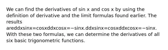 We can find the derivatives of sin x and cos x by using the definition of derivative and the limit formulas found earlier. The results areddxsinx=cosxddxcosx=−sinx.ddxsinx=cosxddxcosx=−sinx. With these two formulas, we can determine the derivatives of all six basic <a href='https://www.questionai.com/knowledge/knEtLNabci-trigonometric-functions' class='anchor-knowledge'>trigonometric functions</a>.