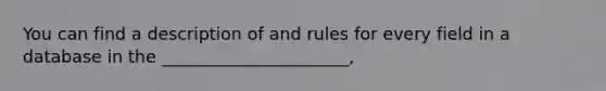 You can find a description of and rules for every field in a database in the ______________________,