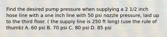 Find the desired pump pressure when supplying a 2 1/2 inch hose line with a one inch line with 50 psi nozzle pressure, laid up to the third floor. ( the supply line is 250 ft long) (use the rule of thumb) A. 60 psi B. 70 psi C. 80 psi D. 85 psi