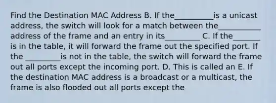 Find the Destination MAC Address B. If the__________is a unicast address, the switch will look for a match between the___________ address of the frame and an entry in its_________ C. If the_______ is in the table, it will forward the frame out the specified port. If the _________is not in the table, the switch will forward the frame out all ports except the incoming port. D. This is called an E. If the destination MAC address is a broadcast or a multicast, the frame is also flooded out all ports except the