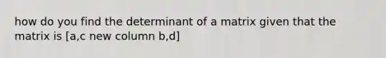 how do you find the determinant of a matrix given that the matrix is [a,c new column b,d]