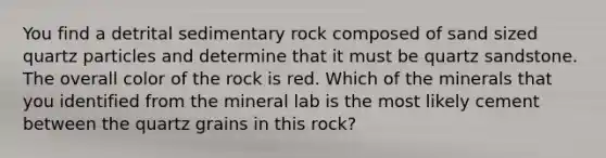 You find a detrital sedimentary rock composed of sand sized quartz particles and determine that it must be quartz sandstone. The overall color of the rock is red. Which of the minerals that you identified from the mineral lab is the most likely cement between the quartz grains in this rock?