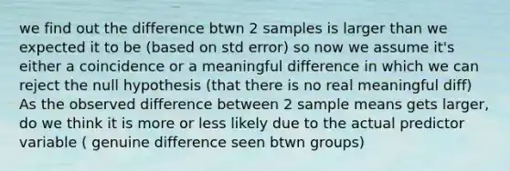 we find out the difference btwn 2 samples is larger than we expected it to be (based on std error) so now we assume it's either a coincidence or a meaningful difference in which we can reject the null hypothesis (that there is no real meaningful diff) As the observed difference between 2 sample means gets larger, do we think it is more or less likely due to the actual predictor variable ( genuine difference seen btwn groups)