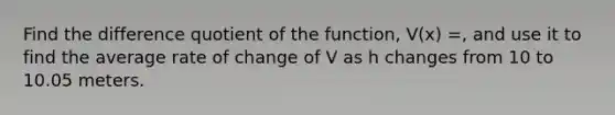 Find the difference quotient of the function, V(x) =, and use it to find the average rate of change of V as h changes from 10 to 10.05 meters.