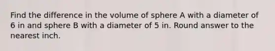 Find the difference in the volume of sphere A with a diameter of 6 in and sphere B with a diameter of 5 in. Round answer to the nearest inch.