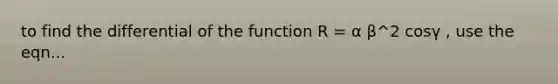 to find the differential of the function R = α β^2 cosγ , use the eqn...