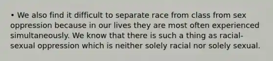 • We also find it difficult to separate race from class from sex oppression because in our lives they are most often experienced simultaneously. We know that there is such a thing as racial-sexual oppression which is neither solely racial nor solely sexual.