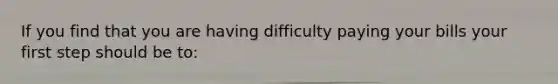 If you find that you are having difficulty paying your bills your first step should be to: