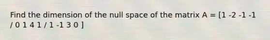 Find the dimension of the null space of the matrix A = [1 -2 -1 -1 / 0 1 4 1 / 1 -1 3 0 ]