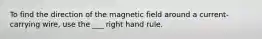 To find the direction of the magnetic field around a current-carrying wire, use the ___ right hand rule.