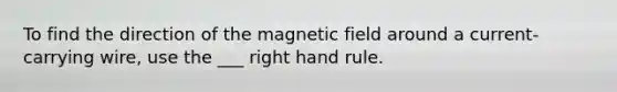 To find the direction of the magnetic field around a current-carrying wire, use the ___ right hand rule.