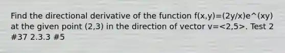 Find the directional derivative of the function f(x,y)=(2y/x)e^(xy) at the given point (2,3) in the direction of vector v= . Test 2 #37 2.3.3 #5