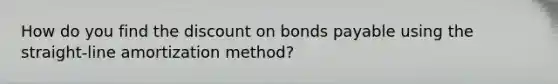 How do you find the discount on bonds payable using the straight-line amortization method?