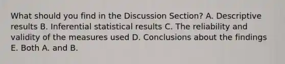 What should you find in the Discussion Section? A. Descriptive results B. Inferential statistical results C. The reliability and validity of the measures used D. Conclusions about the findings E. Both A. and B.