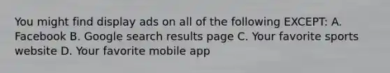 You might find display ads on all of the following EXCEPT: A. Facebook B. Google search results page C. Your favorite sports website D. Your favorite mobile app