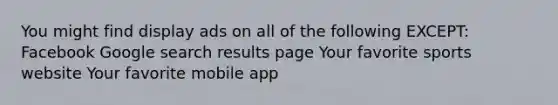 You might find display ads on all of the following EXCEPT: Facebook Google search results page Your favorite sports website Your favorite mobile app