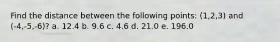 Find the distance between the following points: (1,2,3) and (-4,-5,-6)? a. 12.4 b. 9.6 c. 4.6 d. 21.0 e. 196.0