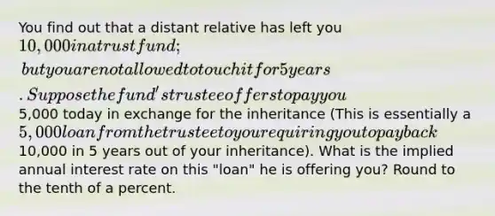 You find out that a distant relative has left you 10,000 in a trust fund; but you are not allowed to touch it for 5 years. Suppose the fund's trustee offers to pay you5,000 today in exchange for the inheritance (This is essentially a 5,000 loan from the trustee to you requiring you to pay back10,000 in 5 years out of your inheritance). What is the implied annual interest rate on this "loan" he is offering you? Round to the tenth of a percent.