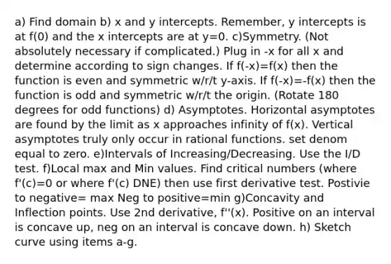 a) Find domain b) x and y intercepts. Remember, y intercepts is at f(0) and the x intercepts are at y=0. c)Symmetry. (Not absolutely necessary if complicated.) Plug in -x for all x and determine according to sign changes. If f(-x)=f(x) then the function is even and symmetric w/r/t y-axis. If f(-x)=-f(x) then the function is odd and symmetric w/r/t the origin. (Rotate 180 degrees for odd functions) d) Asymptotes. Horizontal asymptotes are found by the limit as x approaches infinity of f(x). Vertical asymptotes truly only occur in rational functions. set denom equal to zero. e)Intervals of Increasing/Decreasing. Use the I/D test. f)Local max and Min values. Find critical numbers (where f'(c)=0 or where f'(c) DNE) then use first derivative test. Postivie to negative= max Neg to positive=min g)Concavity and Inflection points. Use 2nd derivative, f''(x). Positive on an interval is concave up, neg on an interval is concave down. h) Sketch curve using items a-g.