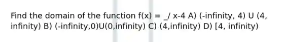 Find the domain of the function f(x) = _/ x-4 A) (-infinity, 4) U (4, infinity) B) (-infinity,0)U(0,infinity) C) (4,infinity) D) [4, infinity)