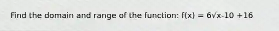 Find the domain and range of the function: f(x) = 6√x-10 +16