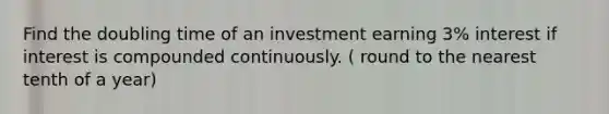 Find the doubling time of an investment earning 3​% interest if interest is compounded continuously. ( round to the nearest tenth of a year)