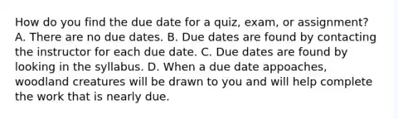 How do you find the due date for a quiz, exam, or assignment? A. There are no due dates. B. Due dates are found by contacting the instructor for each due date. C. Due dates are found by looking in the syllabus. D. When a due date appoaches, woodland creatures will be drawn to you and will help complete the work that is nearly due.