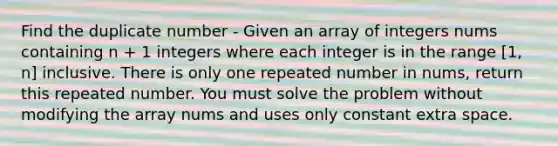 Find the duplicate number - Given an array of integers nums containing n + 1 integers where each integer is in the range [1, n] inclusive. There is only one repeated number in nums, return this repeated number. You must solve the problem without modifying the array nums and uses only constant extra space.