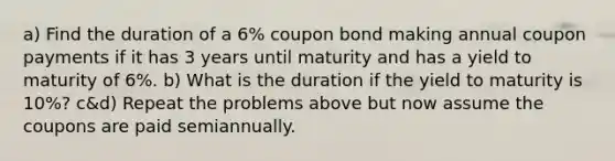 a) Find the duration of a 6% coupon bond making annual coupon payments if it has 3 years until maturity and has a yield to maturity of 6%. b) What is the duration if the yield to maturity is 10%? c&d) Repeat the problems above but now assume the coupons are paid semiannually.