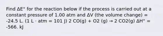 Find ΔE° for the reaction below if the process is carried out at a constant pressure of 1.00 atm and ΔV (the volume change) = -24.5 L. (1 L ⋅ atm = 101 J) 2 CO(g) + O2 (g) → 2 CO2(g) ΔH° = -566. kJ