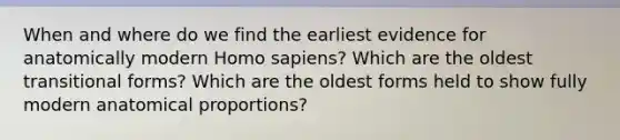 When and where do we find the earliest evidence for anatomically modern Homo sapiens? Which are the oldest transitional forms? Which are the oldest forms held to show fully modern anatomical proportions?