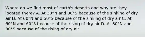 Where do we find most of earth's deserts and why are they located there? A. At 30°N and 30°S because of the sinking of dry air B. At 60°N and 60°S because of the sinking of dry air C. At 60°N and 60°S because of the rising of dry air D. At 30°N and 30°S because of the rising of dry air