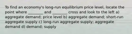 To find an economy's long-run equilibrium price level, locate the point where ________ and ________ cross and look to the left a) aggregate demand; price level b) aggregate demand; short-run aggregate supply c) long-run aggregate supply; aggregate demand d) demand; supply