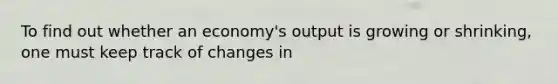 To find out whether an economy's output is growing or shrinking, one must keep track of changes in