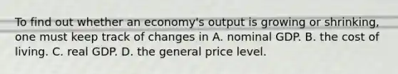 To find out whether an economy's output is growing or shrinking, one must keep track of changes in A. nominal GDP. B. the cost of living. C. real GDP. D. the general price level.