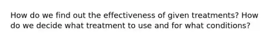 How do we find out the effectiveness of given treatments? How do we decide what treatment to use and for what conditions?