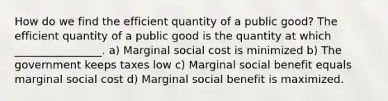 How do we find the efficient quantity of a public good? The efficient quantity of a public good is the quantity at which ________________. a) Marginal social cost is minimized b) The government keeps taxes low c) Marginal social benefit equals marginal social cost d) Marginal social benefit is maximized.