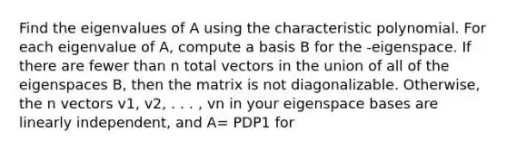 Find the eigenvalues of A using the characteristic polynomial. For each eigenvalue of A, compute a basis B for the -eigenspace. If there are fewer than n total vectors in the union of all of the eigenspaces B, then the matrix is not diagonalizable. Otherwise, the n vectors v1, v2, . . . , vn in your eigenspace bases are linearly independent, and A= PDP1 for