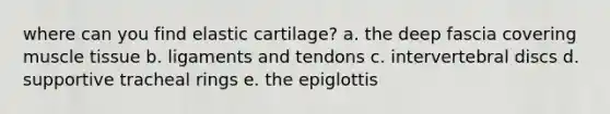 where can you find elastic cartilage? a. the deep fascia covering muscle tissue b. ligaments and tendons c. intervertebral discs d. supportive tracheal rings e. the epiglottis